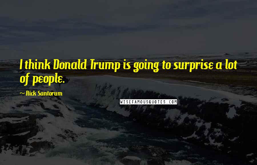 Rick Santorum Quotes: I think Donald Trump is going to surprise a lot of people.