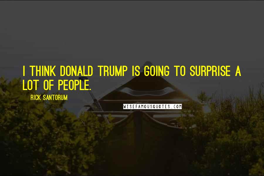 Rick Santorum Quotes: I think Donald Trump is going to surprise a lot of people.