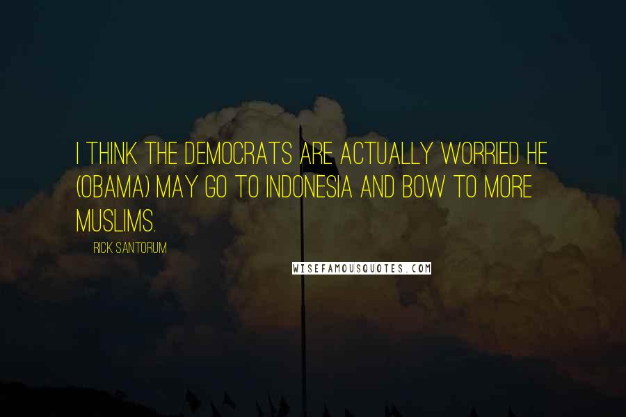 Rick Santorum Quotes: I think the Democrats are actually worried he (Obama) may go to Indonesia and bow to more Muslims.