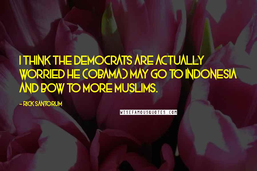 Rick Santorum Quotes: I think the Democrats are actually worried he (Obama) may go to Indonesia and bow to more Muslims.