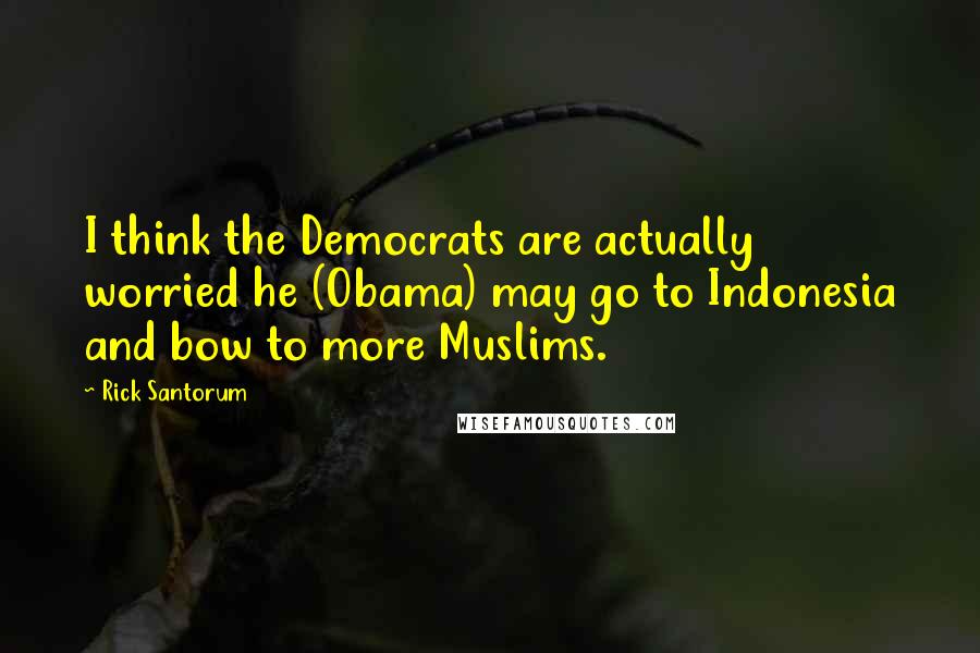 Rick Santorum Quotes: I think the Democrats are actually worried he (Obama) may go to Indonesia and bow to more Muslims.