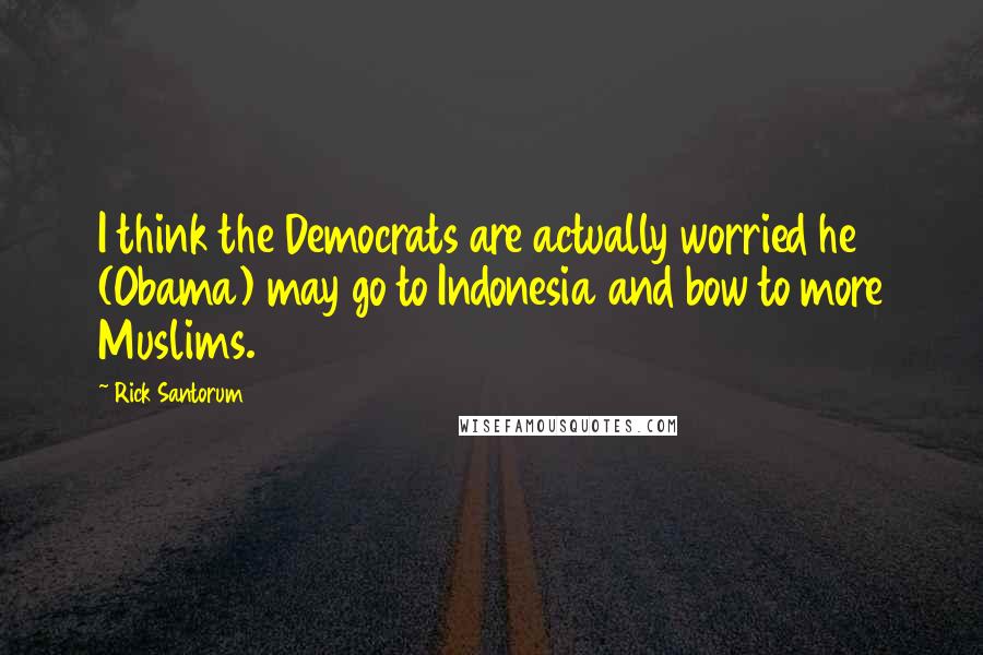 Rick Santorum Quotes: I think the Democrats are actually worried he (Obama) may go to Indonesia and bow to more Muslims.