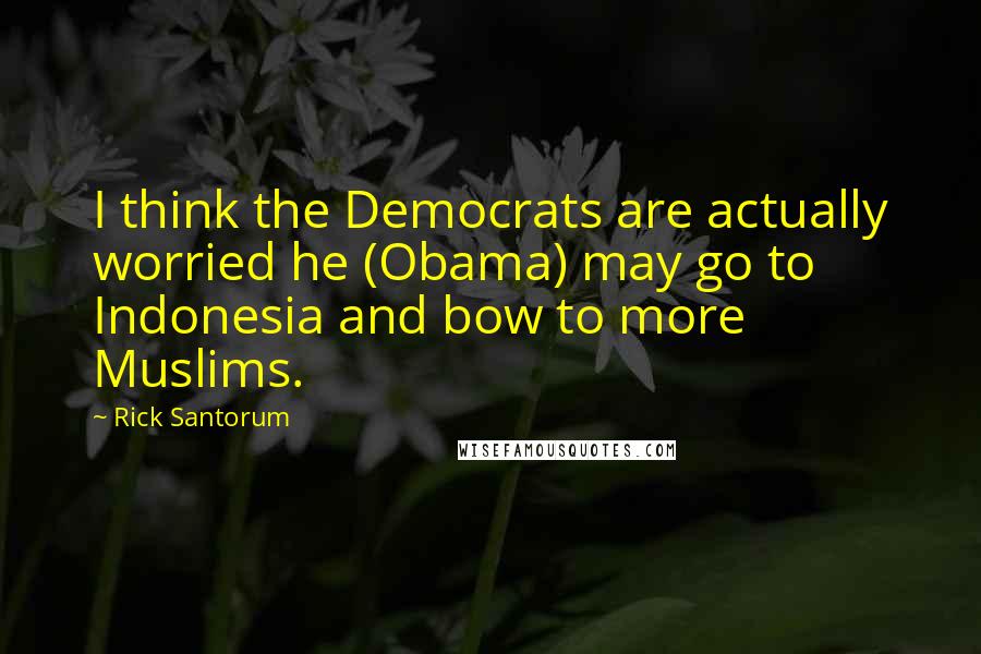 Rick Santorum Quotes: I think the Democrats are actually worried he (Obama) may go to Indonesia and bow to more Muslims.