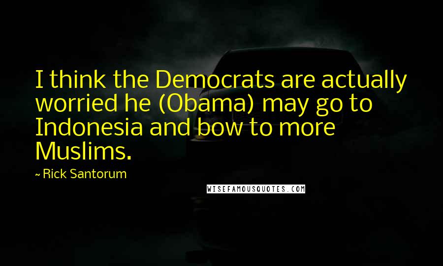 Rick Santorum Quotes: I think the Democrats are actually worried he (Obama) may go to Indonesia and bow to more Muslims.