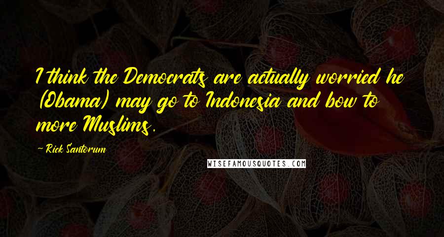 Rick Santorum Quotes: I think the Democrats are actually worried he (Obama) may go to Indonesia and bow to more Muslims.