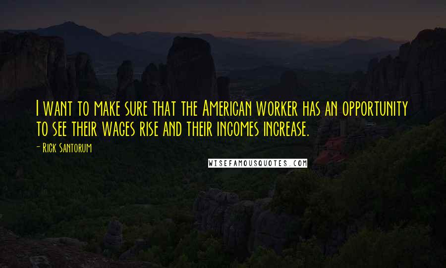 Rick Santorum Quotes: I want to make sure that the American worker has an opportunity to see their wages rise and their incomes increase.