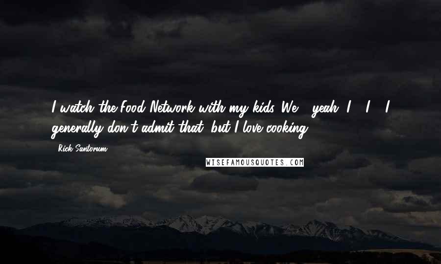 Rick Santorum Quotes: I watch the Food Network with my kids. We - yeah, I - I - I generally don't admit that, but I love cooking.