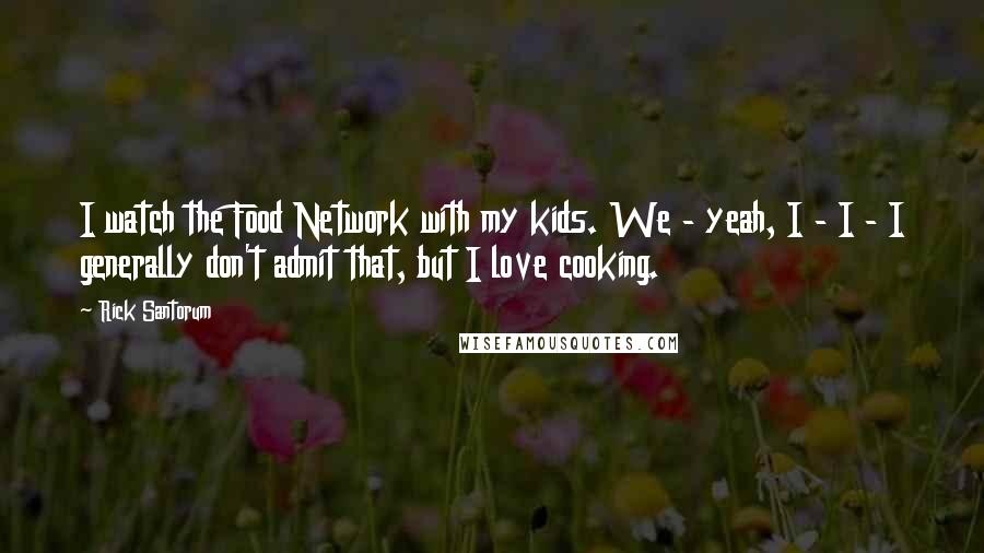 Rick Santorum Quotes: I watch the Food Network with my kids. We - yeah, I - I - I generally don't admit that, but I love cooking.