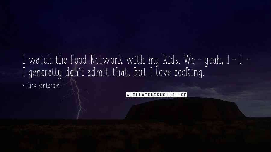 Rick Santorum Quotes: I watch the Food Network with my kids. We - yeah, I - I - I generally don't admit that, but I love cooking.