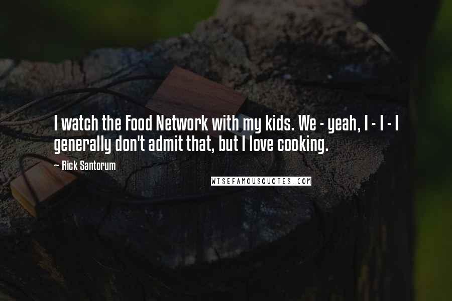 Rick Santorum Quotes: I watch the Food Network with my kids. We - yeah, I - I - I generally don't admit that, but I love cooking.