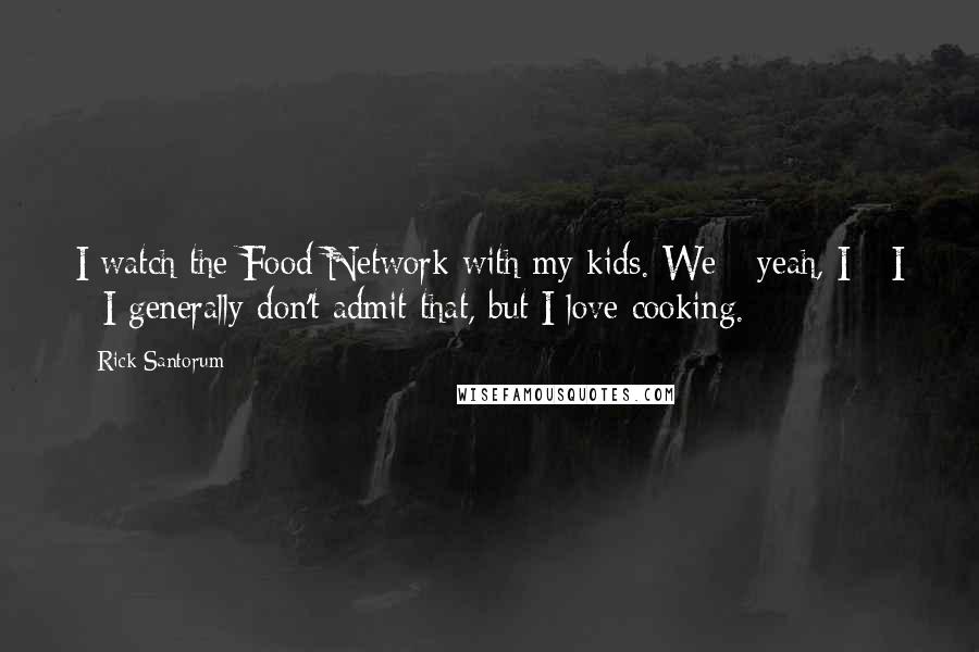 Rick Santorum Quotes: I watch the Food Network with my kids. We - yeah, I - I - I generally don't admit that, but I love cooking.