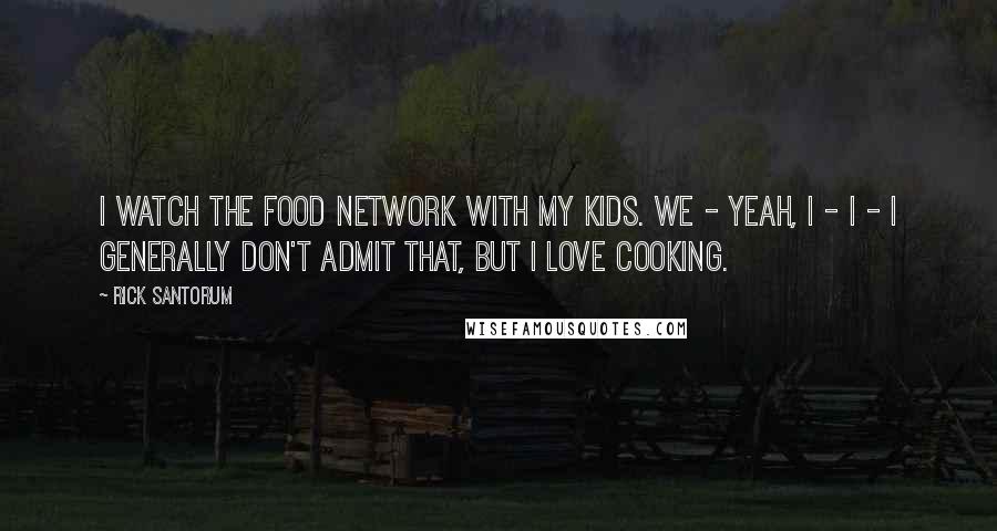 Rick Santorum Quotes: I watch the Food Network with my kids. We - yeah, I - I - I generally don't admit that, but I love cooking.