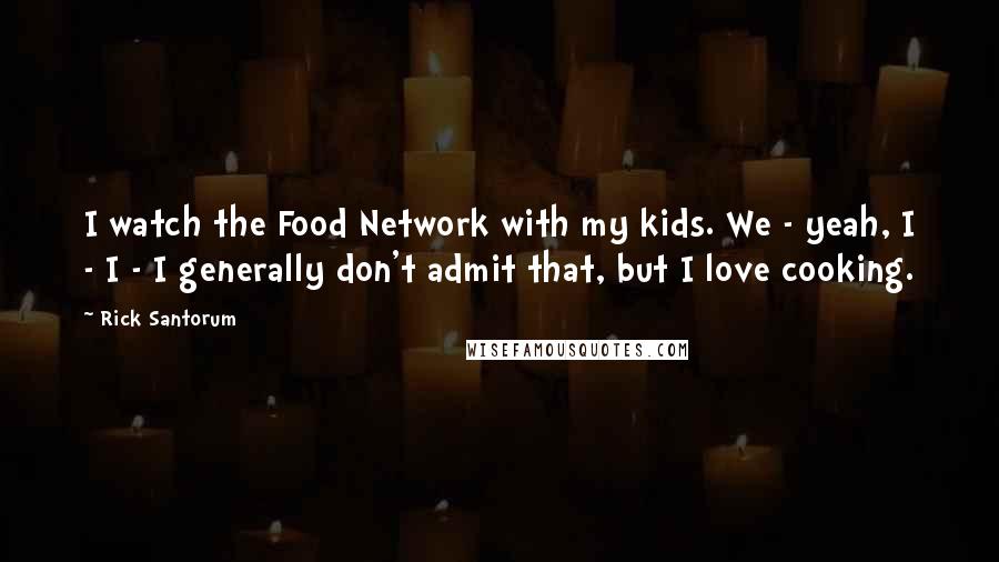 Rick Santorum Quotes: I watch the Food Network with my kids. We - yeah, I - I - I generally don't admit that, but I love cooking.