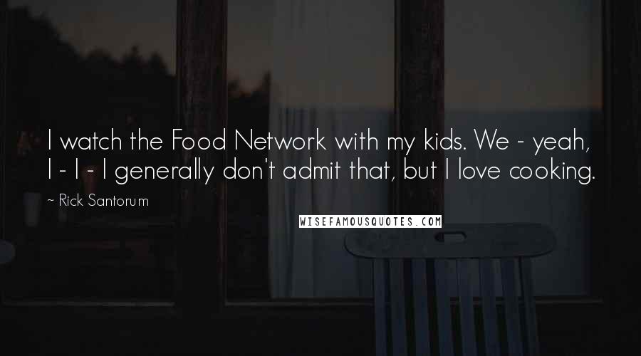 Rick Santorum Quotes: I watch the Food Network with my kids. We - yeah, I - I - I generally don't admit that, but I love cooking.