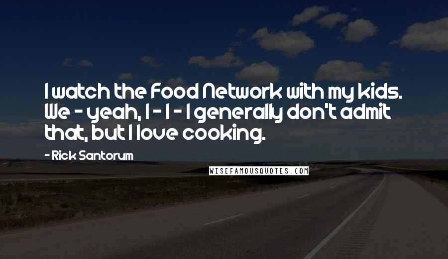 Rick Santorum Quotes: I watch the Food Network with my kids. We - yeah, I - I - I generally don't admit that, but I love cooking.