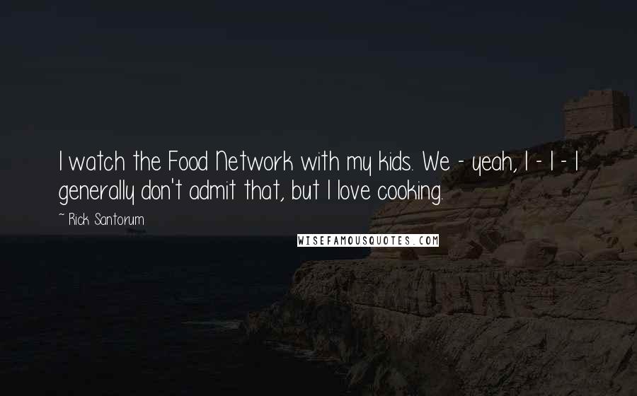 Rick Santorum Quotes: I watch the Food Network with my kids. We - yeah, I - I - I generally don't admit that, but I love cooking.