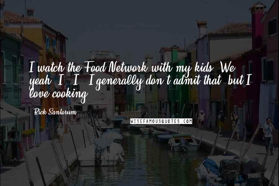 Rick Santorum Quotes: I watch the Food Network with my kids. We - yeah, I - I - I generally don't admit that, but I love cooking.