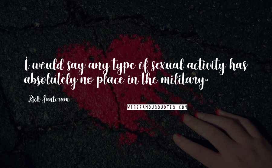 Rick Santorum Quotes: I would say any type of sexual activity has absolutely no place in the military.