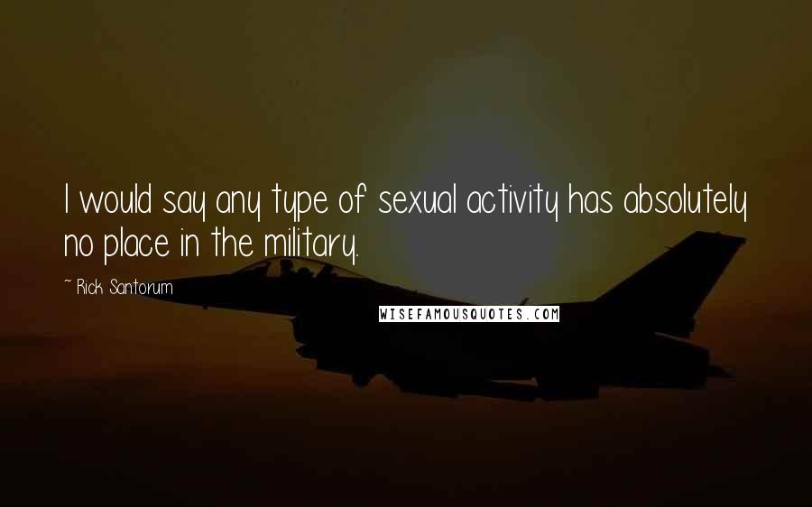 Rick Santorum Quotes: I would say any type of sexual activity has absolutely no place in the military.