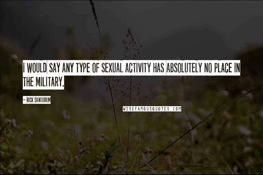 Rick Santorum Quotes: I would say any type of sexual activity has absolutely no place in the military.
