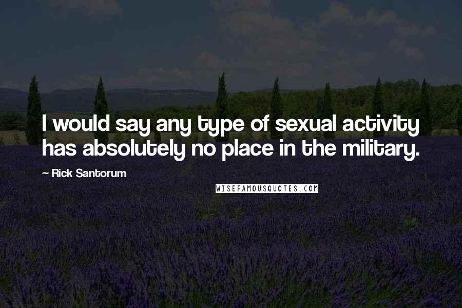 Rick Santorum Quotes: I would say any type of sexual activity has absolutely no place in the military.