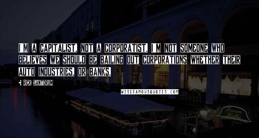 Rick Santorum Quotes: I'm a capitalist, not a corporatist. I'm not someone who believes we should be bailing out corporations whether their auto industries, or banks.