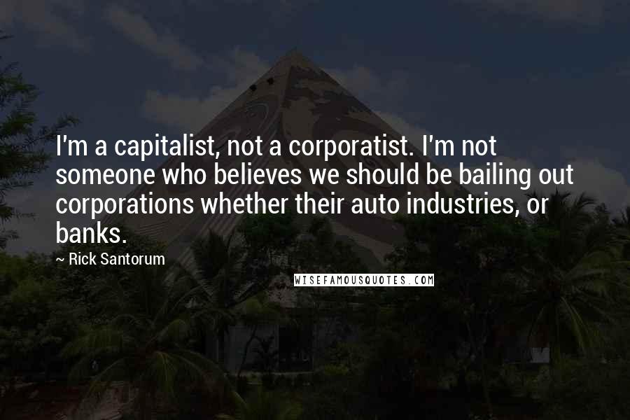 Rick Santorum Quotes: I'm a capitalist, not a corporatist. I'm not someone who believes we should be bailing out corporations whether their auto industries, or banks.