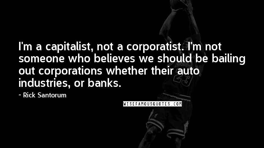 Rick Santorum Quotes: I'm a capitalist, not a corporatist. I'm not someone who believes we should be bailing out corporations whether their auto industries, or banks.