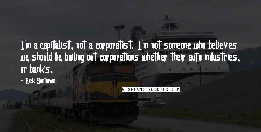 Rick Santorum Quotes: I'm a capitalist, not a corporatist. I'm not someone who believes we should be bailing out corporations whether their auto industries, or banks.