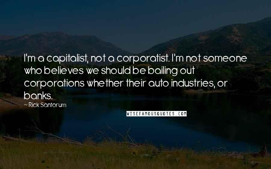 Rick Santorum Quotes: I'm a capitalist, not a corporatist. I'm not someone who believes we should be bailing out corporations whether their auto industries, or banks.