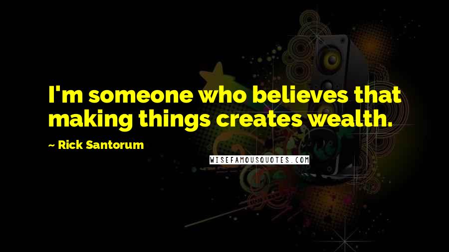 Rick Santorum Quotes: I'm someone who believes that making things creates wealth.