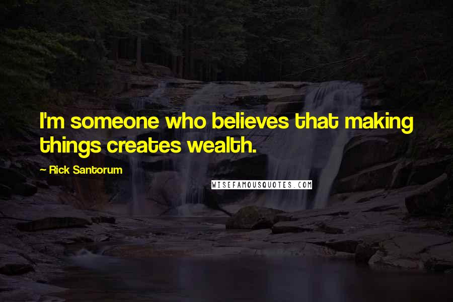 Rick Santorum Quotes: I'm someone who believes that making things creates wealth.