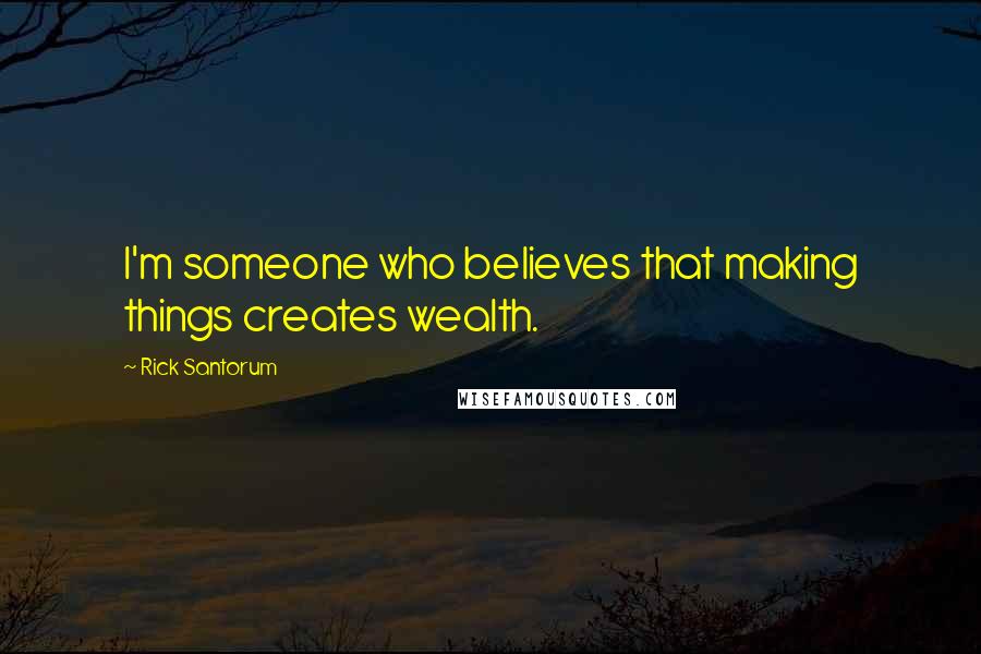 Rick Santorum Quotes: I'm someone who believes that making things creates wealth.