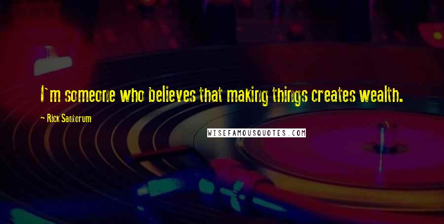 Rick Santorum Quotes: I'm someone who believes that making things creates wealth.