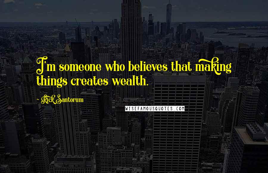 Rick Santorum Quotes: I'm someone who believes that making things creates wealth.