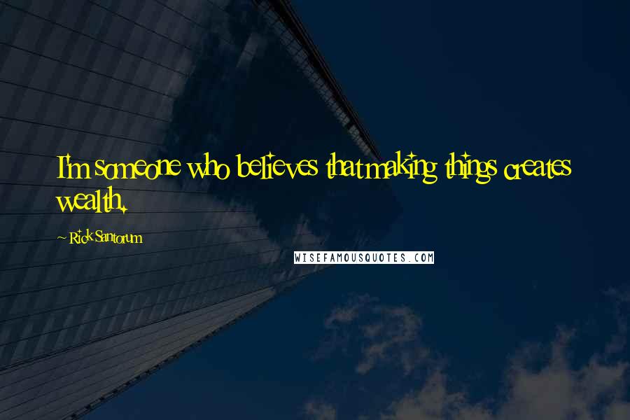 Rick Santorum Quotes: I'm someone who believes that making things creates wealth.