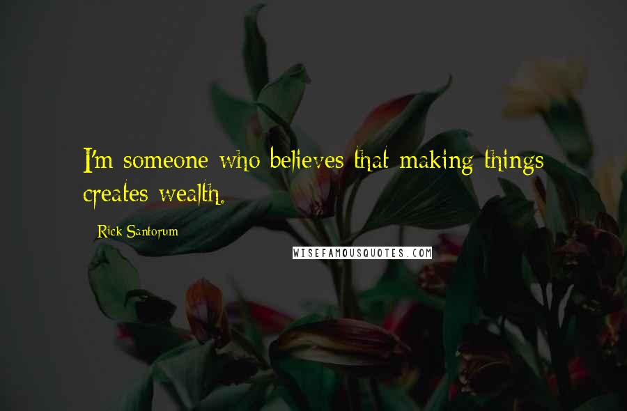 Rick Santorum Quotes: I'm someone who believes that making things creates wealth.
