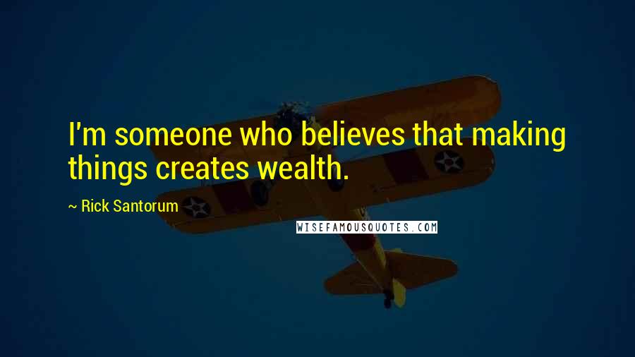 Rick Santorum Quotes: I'm someone who believes that making things creates wealth.