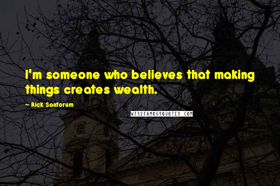 Rick Santorum Quotes: I'm someone who believes that making things creates wealth.