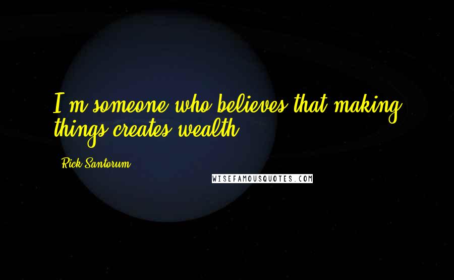Rick Santorum Quotes: I'm someone who believes that making things creates wealth.