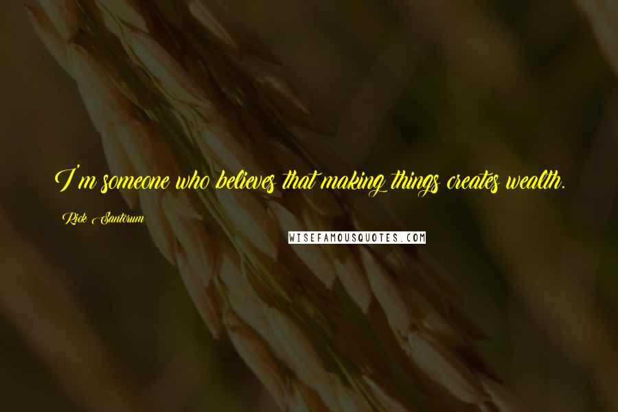 Rick Santorum Quotes: I'm someone who believes that making things creates wealth.