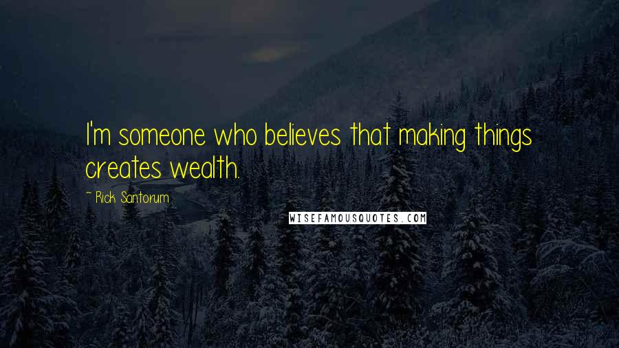 Rick Santorum Quotes: I'm someone who believes that making things creates wealth.
