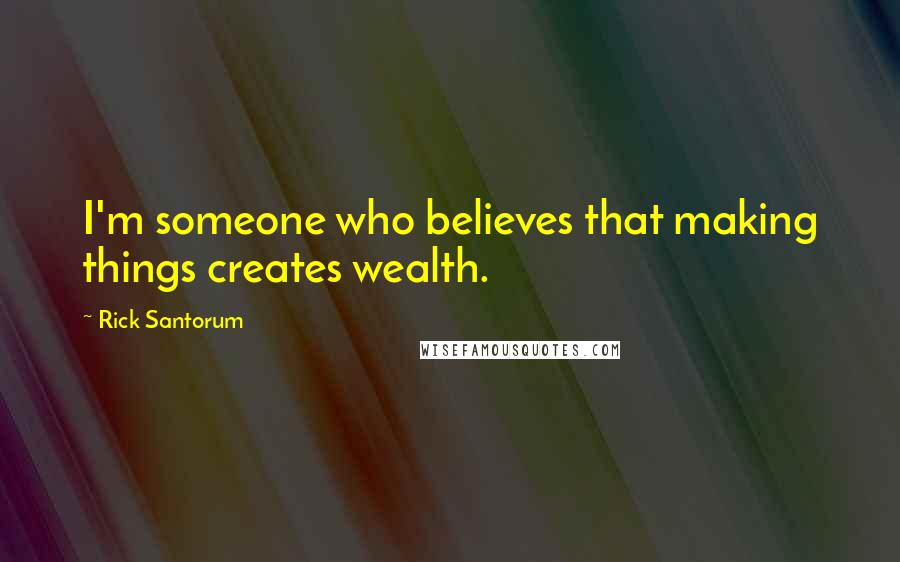 Rick Santorum Quotes: I'm someone who believes that making things creates wealth.