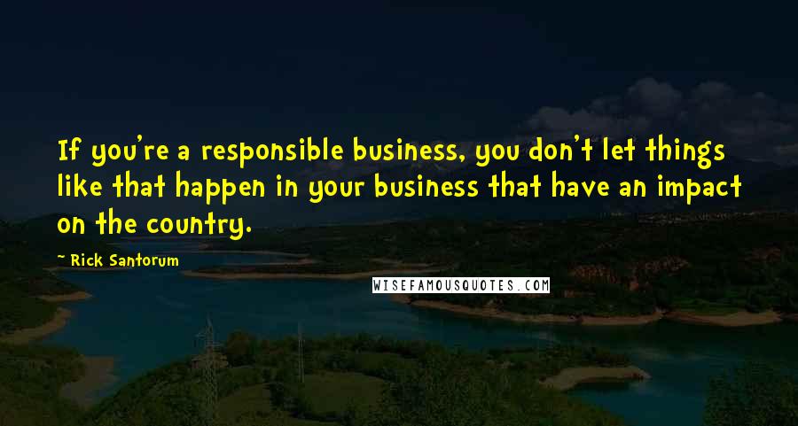 Rick Santorum Quotes: If you're a responsible business, you don't let things like that happen in your business that have an impact on the country.
