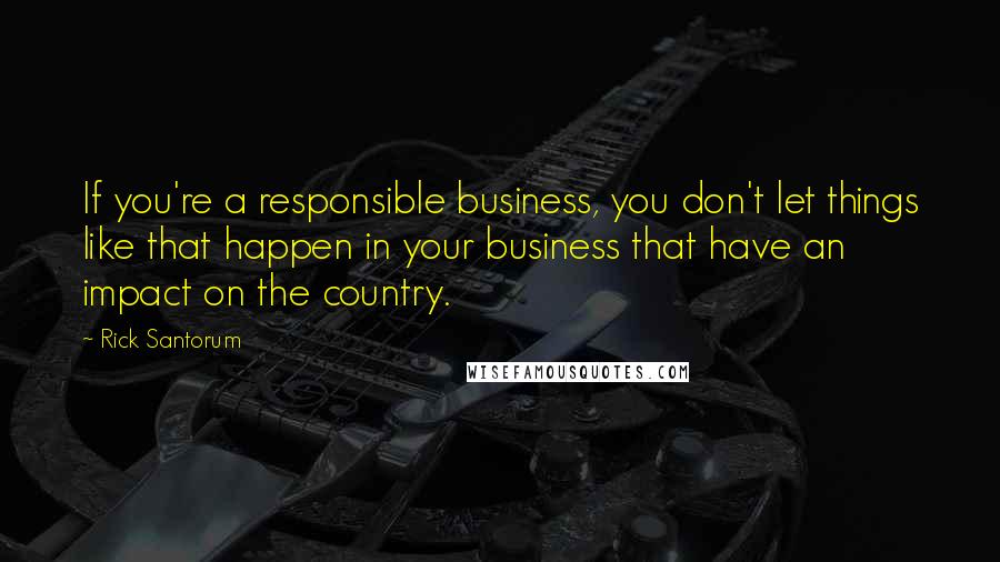 Rick Santorum Quotes: If you're a responsible business, you don't let things like that happen in your business that have an impact on the country.