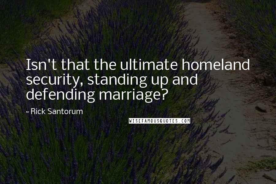 Rick Santorum Quotes: Isn't that the ultimate homeland security, standing up and defending marriage?