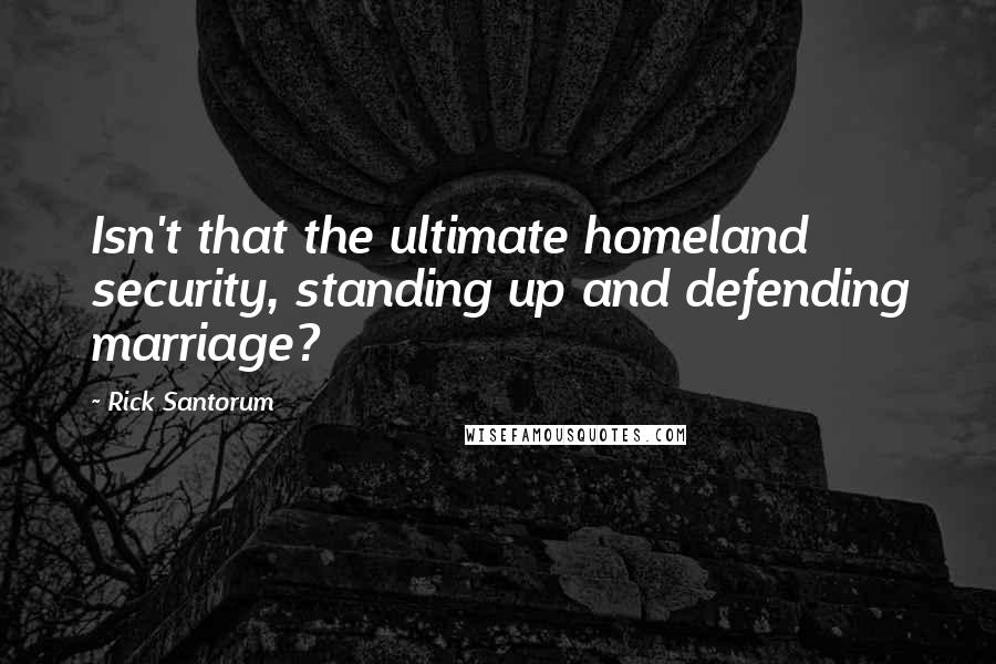 Rick Santorum Quotes: Isn't that the ultimate homeland security, standing up and defending marriage?