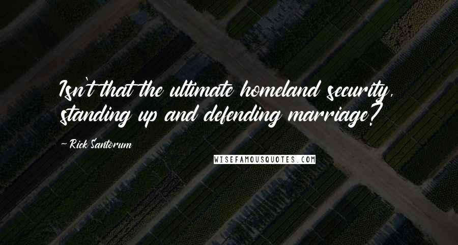 Rick Santorum Quotes: Isn't that the ultimate homeland security, standing up and defending marriage?