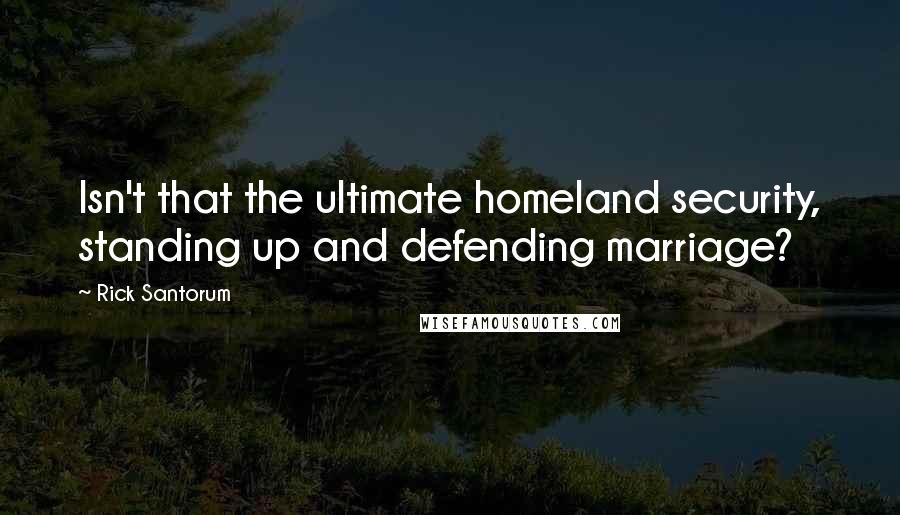 Rick Santorum Quotes: Isn't that the ultimate homeland security, standing up and defending marriage?