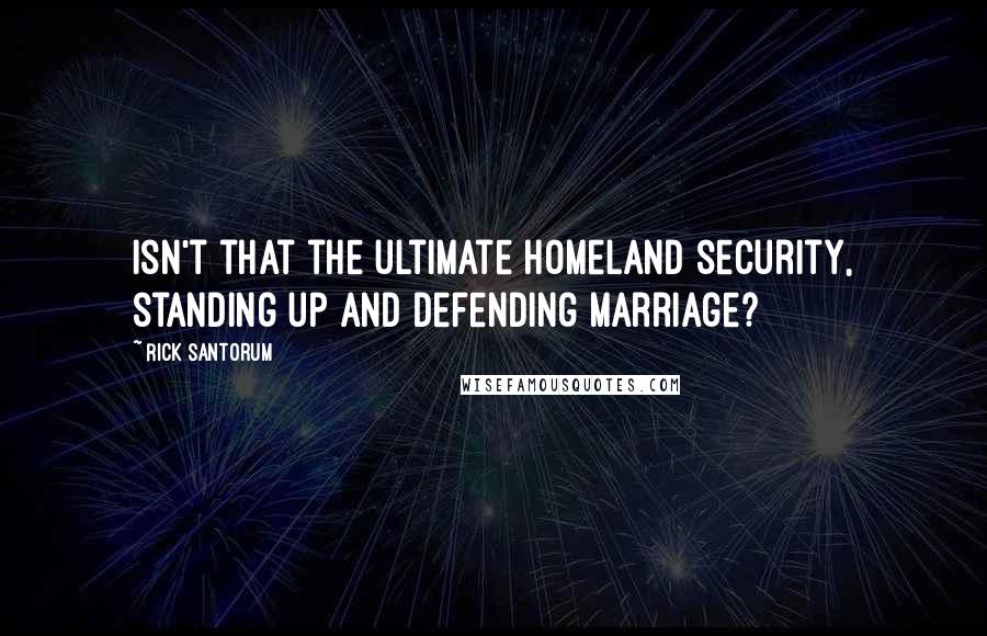 Rick Santorum Quotes: Isn't that the ultimate homeland security, standing up and defending marriage?